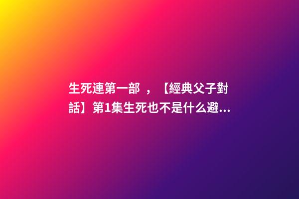 生死連第一部，【經典父子對話】第1集生死也不是什么避諱的話題吧~-第1張-觀點-玄機派